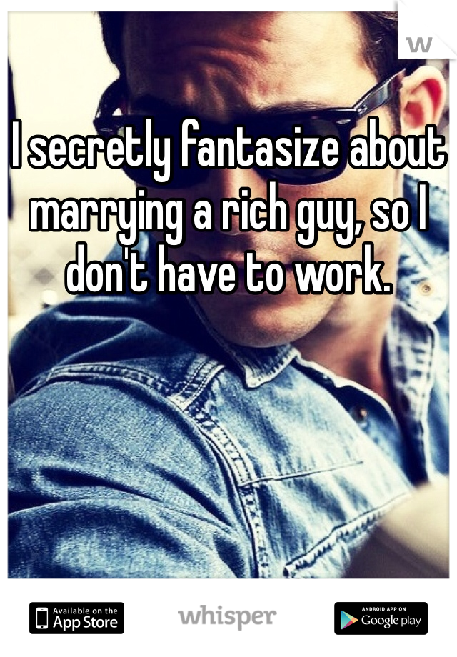 I secretly fantasize about marrying a rich guy, so I don't have to work. 