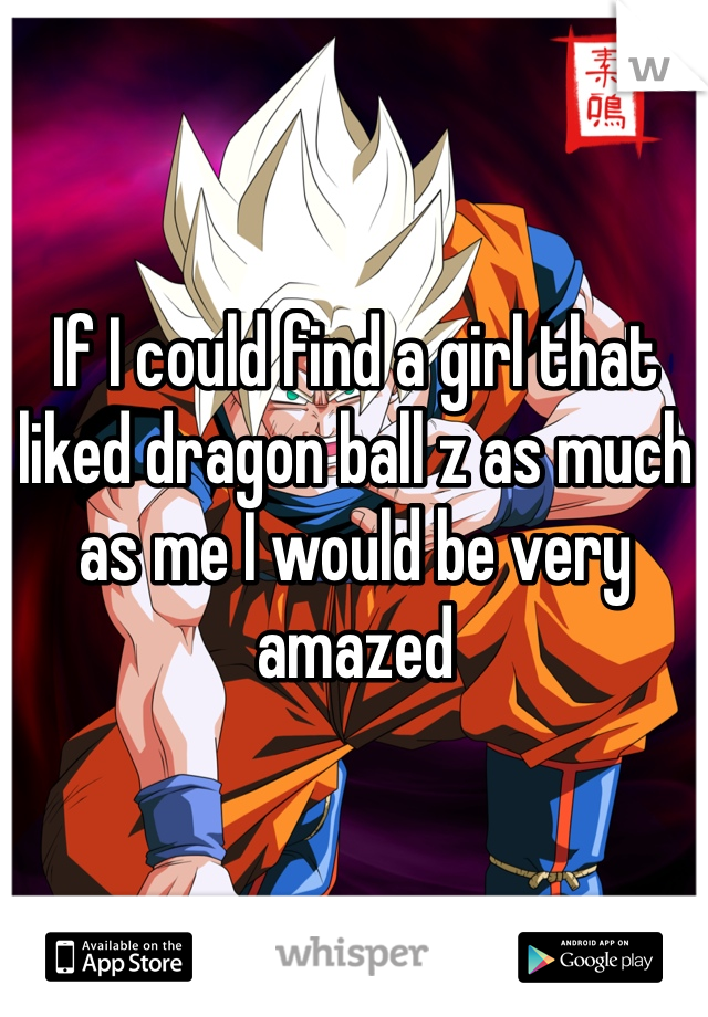 If I could find a girl that liked dragon ball z as much as me I would be very amazed 