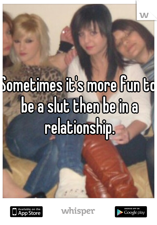 Sometimes it's more fun to be a slut then be in a relationship.