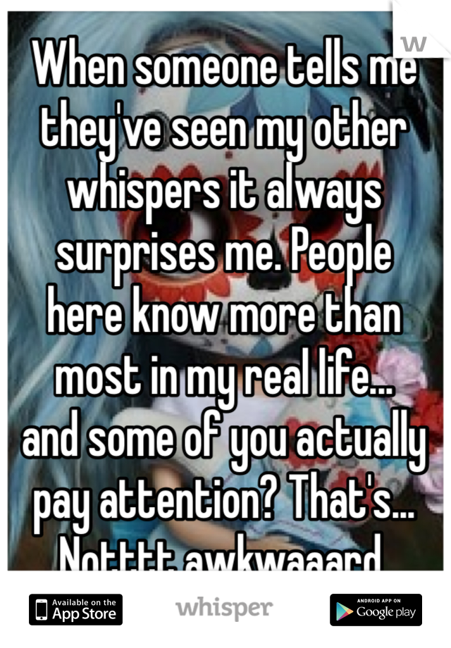 When someone tells me they've seen my other whispers it always surprises me. People 
here know more than most in my real life...
and some of you actually pay attention? That's... Notttt awkwaaard.