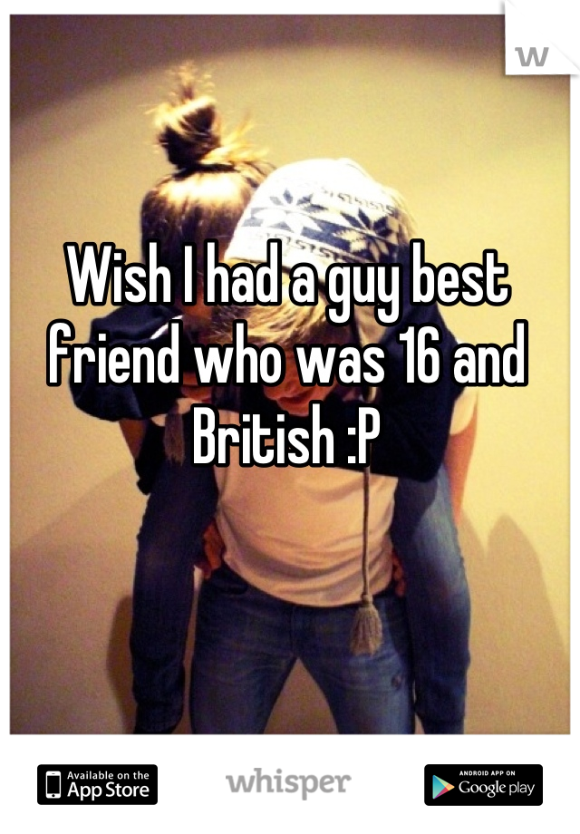 Wish I had a guy best friend who was 16 and British :P