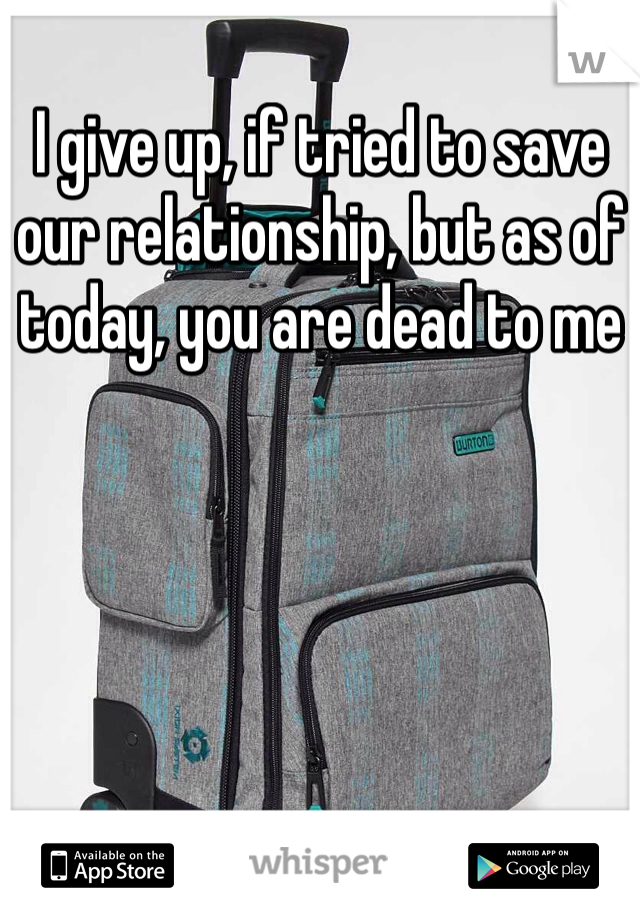 I give up, if tried to save our relationship, but as of today, you are dead to me