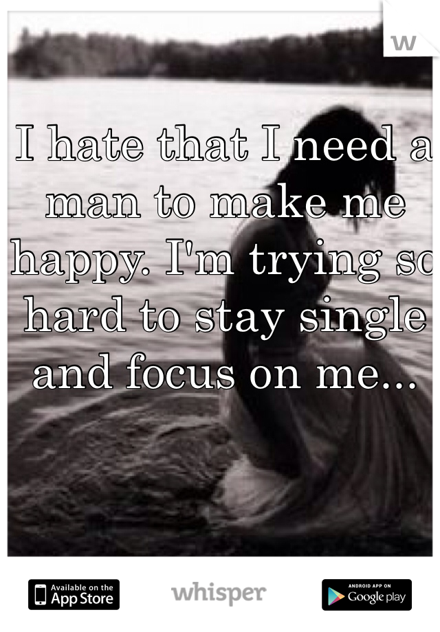 I hate that I need a man to make me happy. I'm trying so hard to stay single and focus on me...