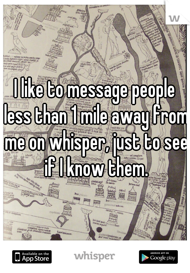 I like to message people less than 1 mile away from me on whisper, just to see if I know them.