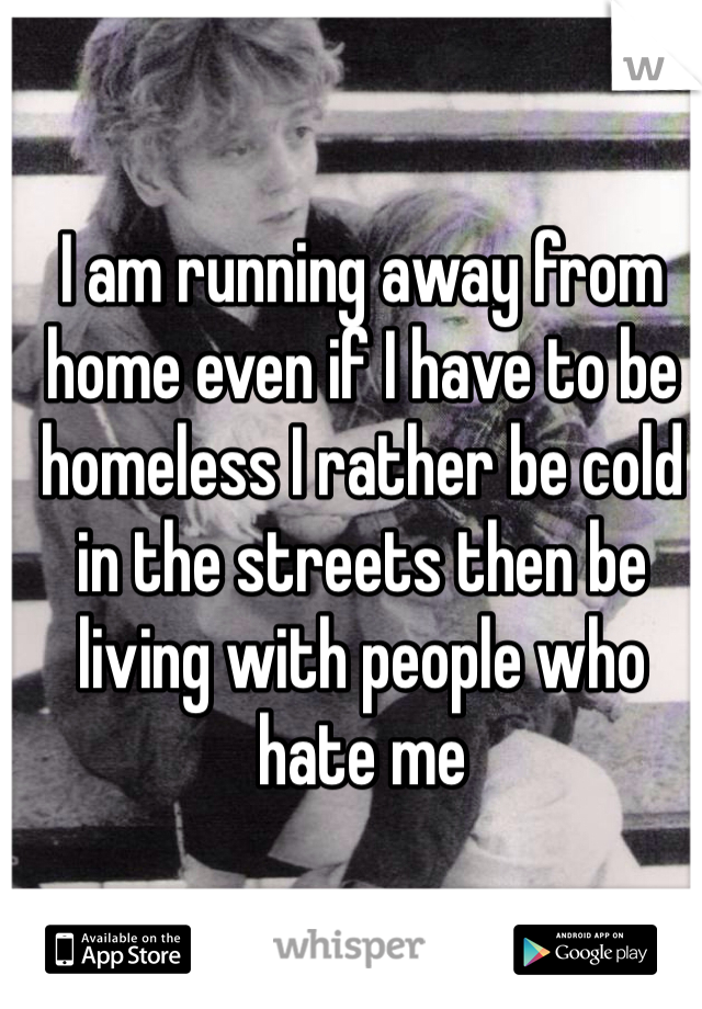 I am running away from home even if I have to be homeless I rather be cold in the streets then be living with people who hate me 
