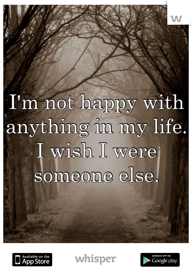 I'm not happy with anything in my life. I wish I were someone else.