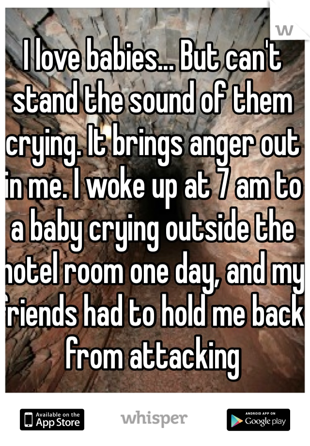 I love babies... But can't stand the sound of them crying. It brings anger out in me. I woke up at 7 am to a baby crying outside the hotel room one day, and my friends had to hold me back from attacking