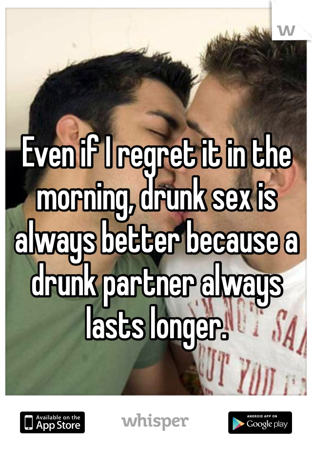 Even if I regret it in the morning, drunk sex is always better because a drunk partner always lasts longer.