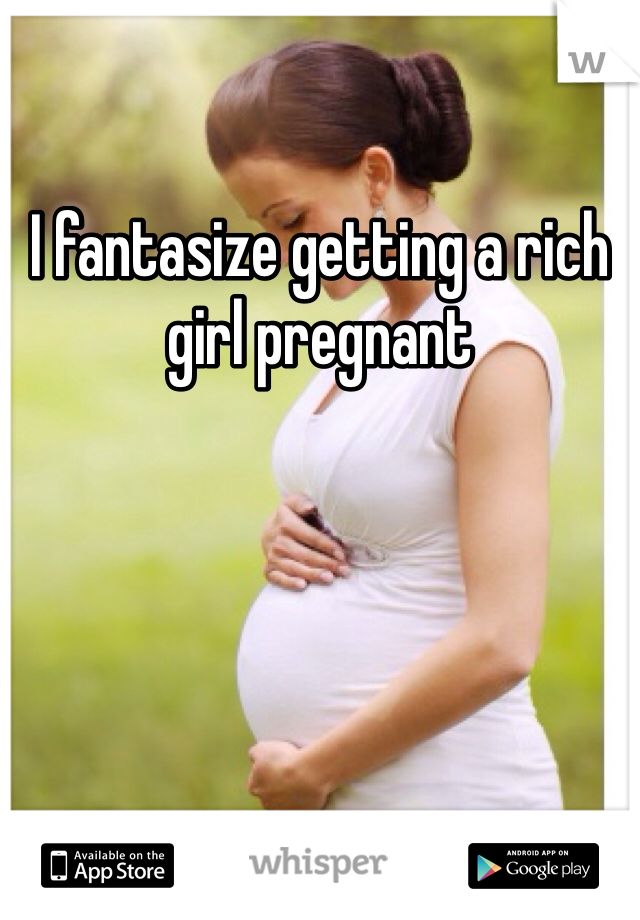 I fantasize getting a rich girl pregnant 