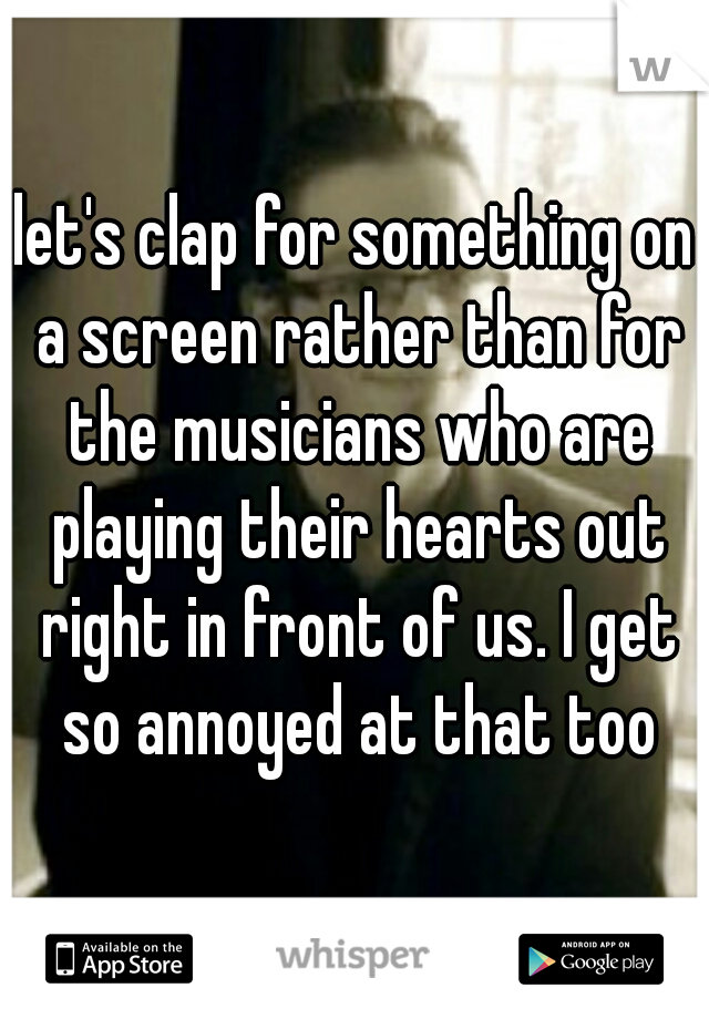 let's clap for something on a screen rather than for the musicians who are playing their hearts out right in front of us. I get so annoyed at that too