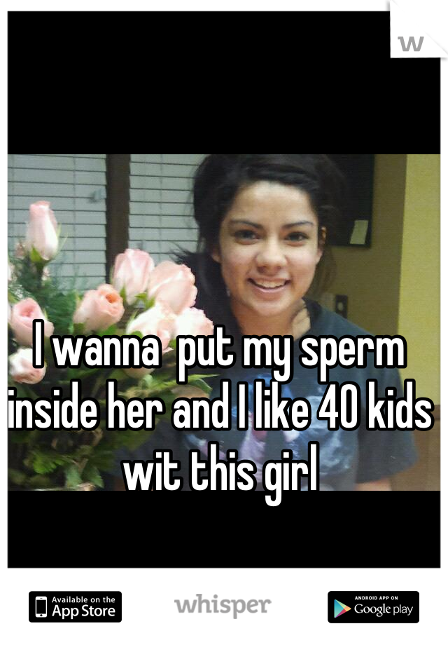 I wanna  put my sperm inside her and I like 40 kids wit this girl