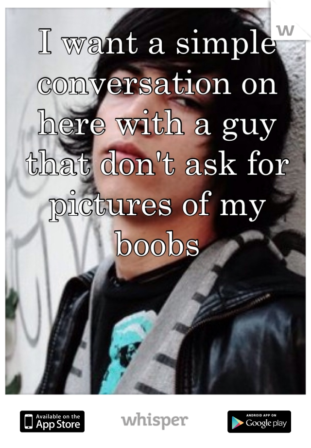 I want a simple conversation on here with a guy that don't ask for pictures of my boobs