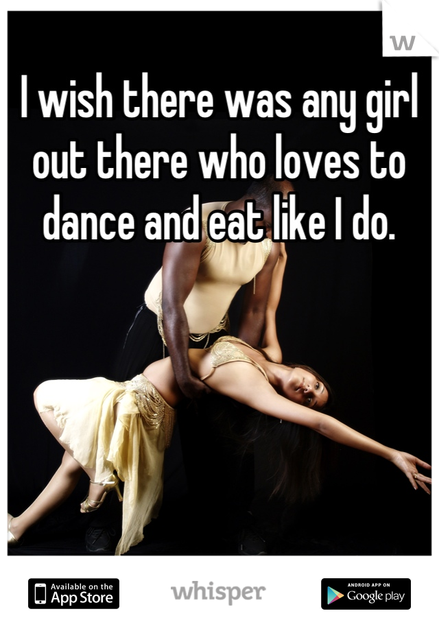 I wish there was any girl out there who loves to dance and eat like I do.