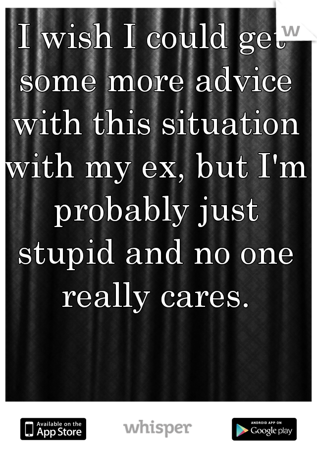 I wish I could get some more advice with this situation with my ex, but I'm probably just stupid and no one really cares.