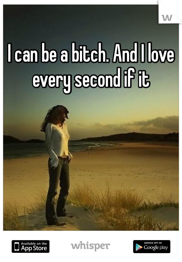 I can be a bitch. And I love every second if it 