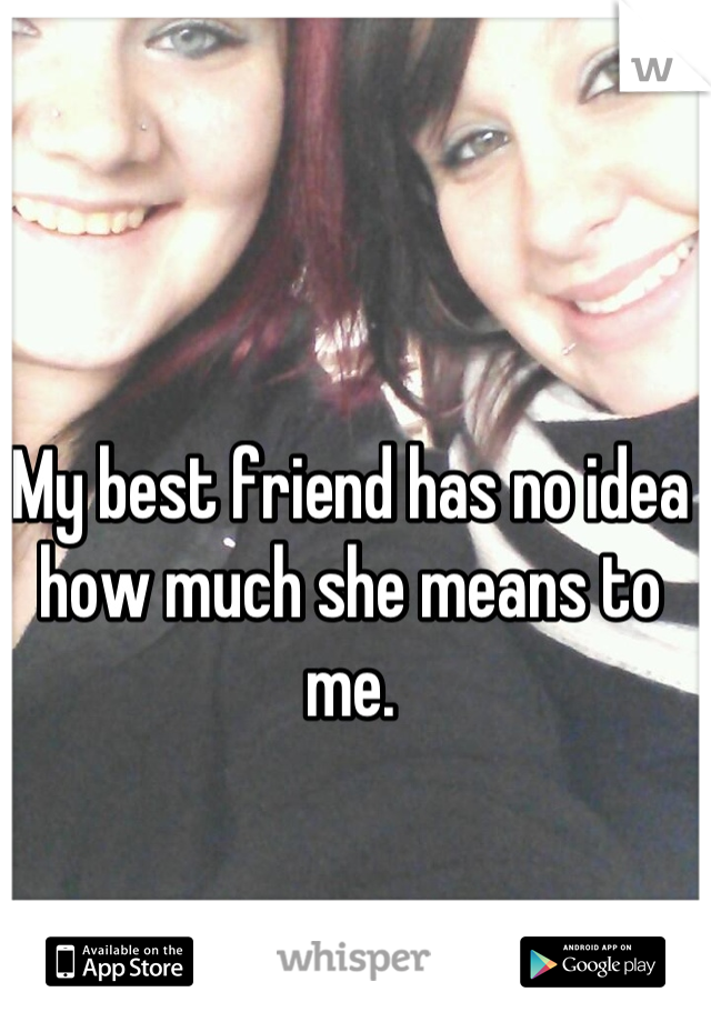 My best friend has no idea how much she means to me.