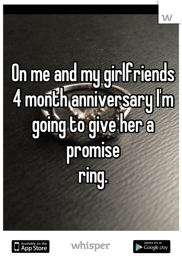 On me and my girlfriends 
4 month anniversary I'm
going to give her a promise 
ring.