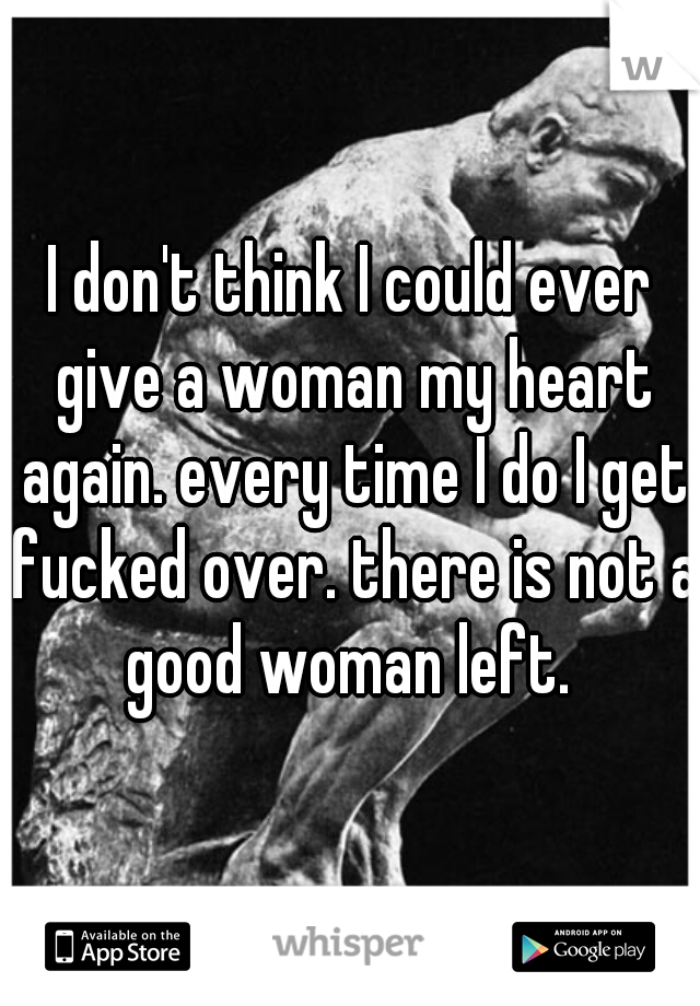 I don't think I could ever give a woman my heart again. every time I do I get fucked over. there is not a good woman left. 