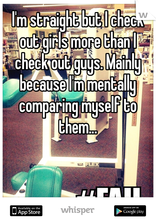 I'm straight but I check out girls more than I check out guys. Mainly because I'm mentally comparing myself to them...
