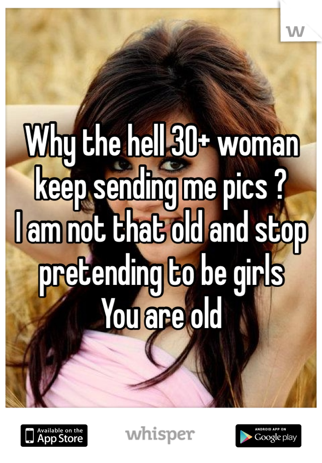 Why the hell 30+ woman keep sending me pics ? 
I am not that old and stop pretending to be girls 
You are old 