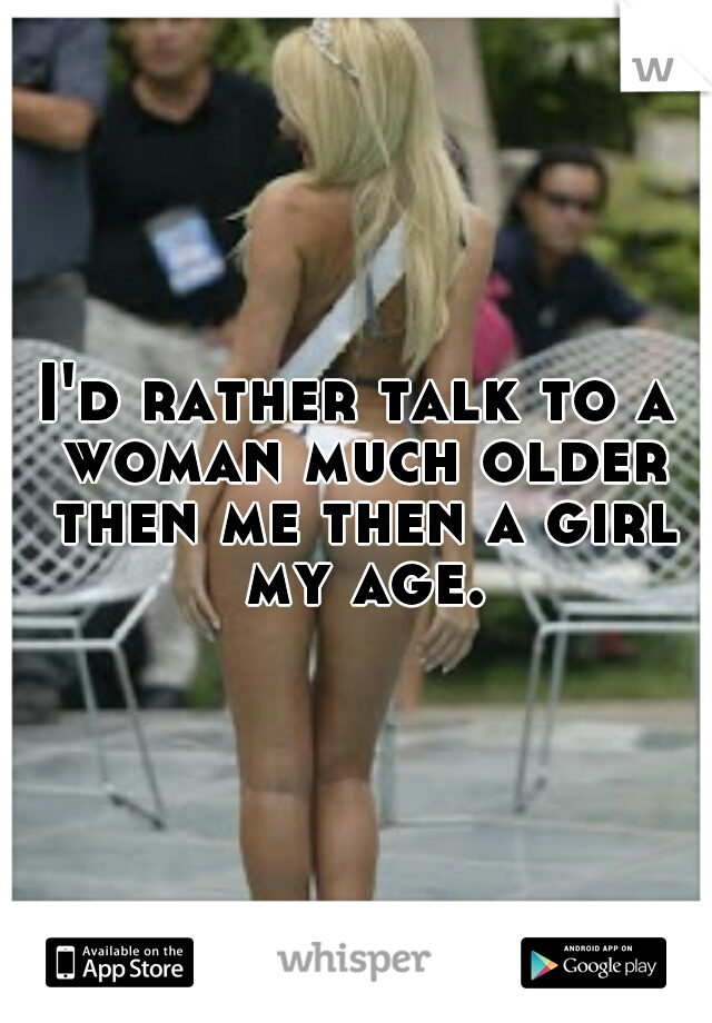 I'd rather talk to a woman much older then me then a girl my age.