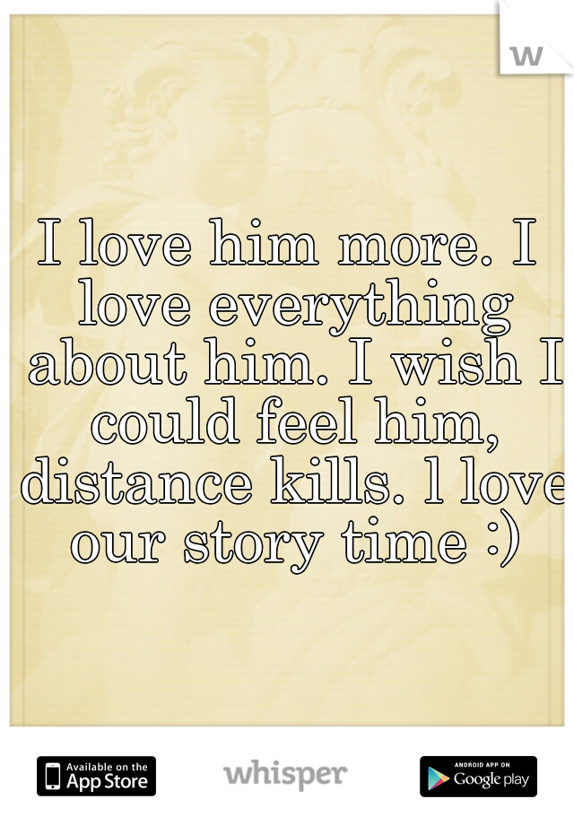 I love him more. I love everything about him. I wish I could feel him, distance kills. l love our story time :)