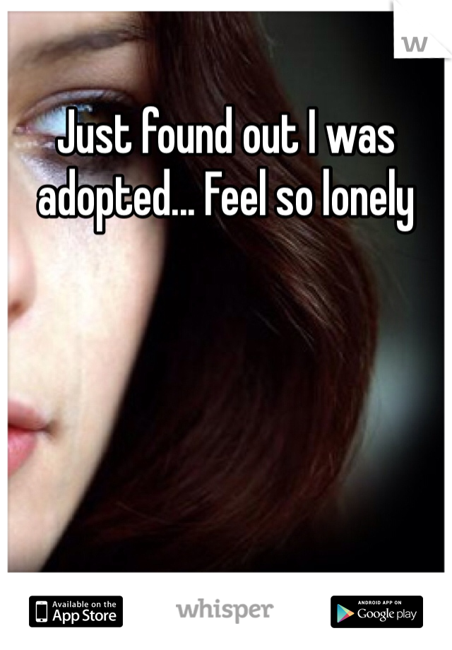 Just found out I was adopted... Feel so lonely 

