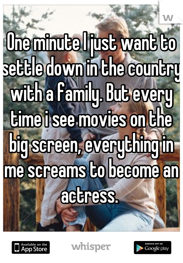 One minute I just want to settle down in the country with a family. But every time i see movies on the big screen, everything in me screams to become an actress. 