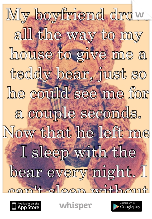 My boyfriend drove all the way to my house to give me a teddy bear, just so he could see me for a couple seconds. Now that he left me, I sleep with the bear every night. I can't sleep without it.