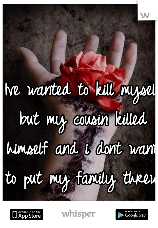 Ive wanted to kill myself but my cousin killed himself and i dont want to put my family threw that again...