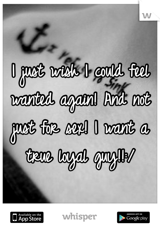 I just wish I could feel wanted again! And not just for sex! I want a true loyal guy!!:/ 