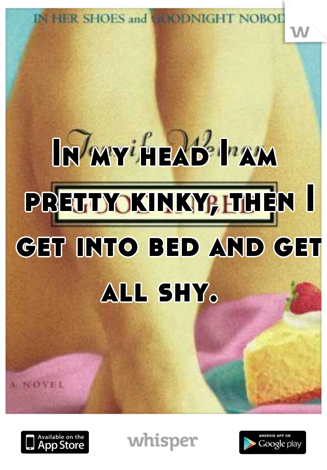In my head I am pretty kinky, then I get into bed and get all shy.  
