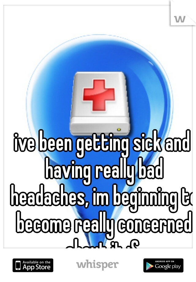 ive been getting sick and having really bad headaches, im beginning to become really concerned about it :S 
