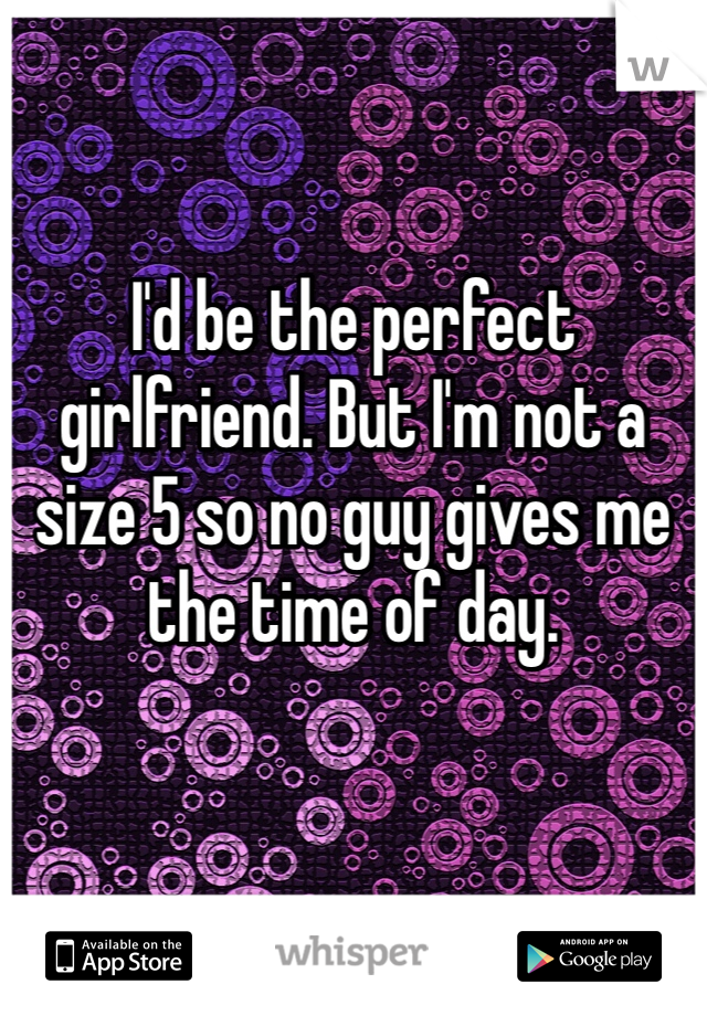 I'd be the perfect girlfriend. But I'm not a size 5 so no guy gives me the time of day. 