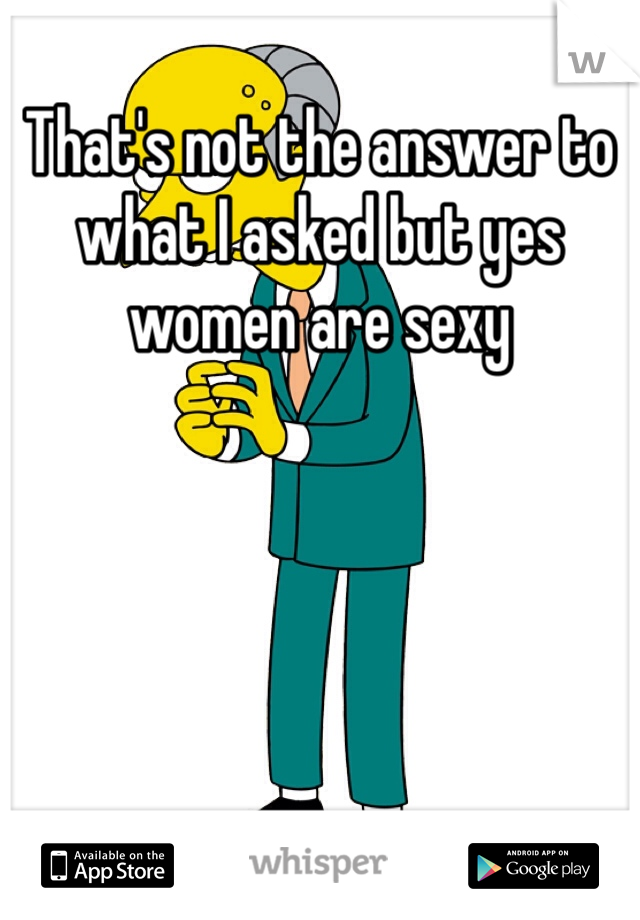 That's not the answer to what I asked but yes women are sexy