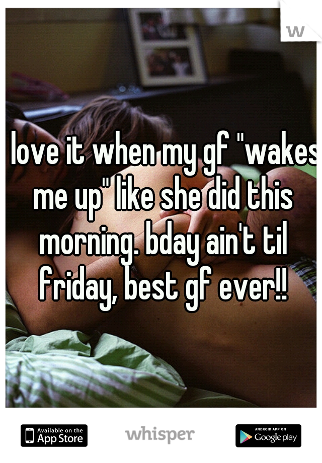 I love it when my gf "wakes me up" like she did this morning. bday ain't til friday, best gf ever!!