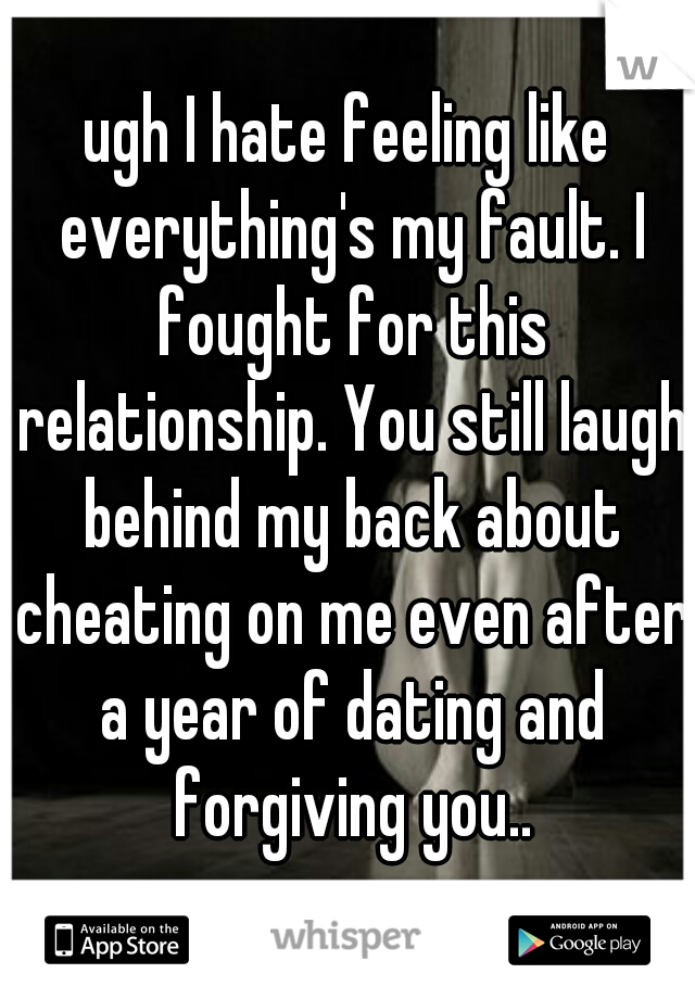 ugh I hate feeling like everything's my fault. I fought for this relationship. You still laugh behind my back about cheating on me even after a year of dating and forgiving you..