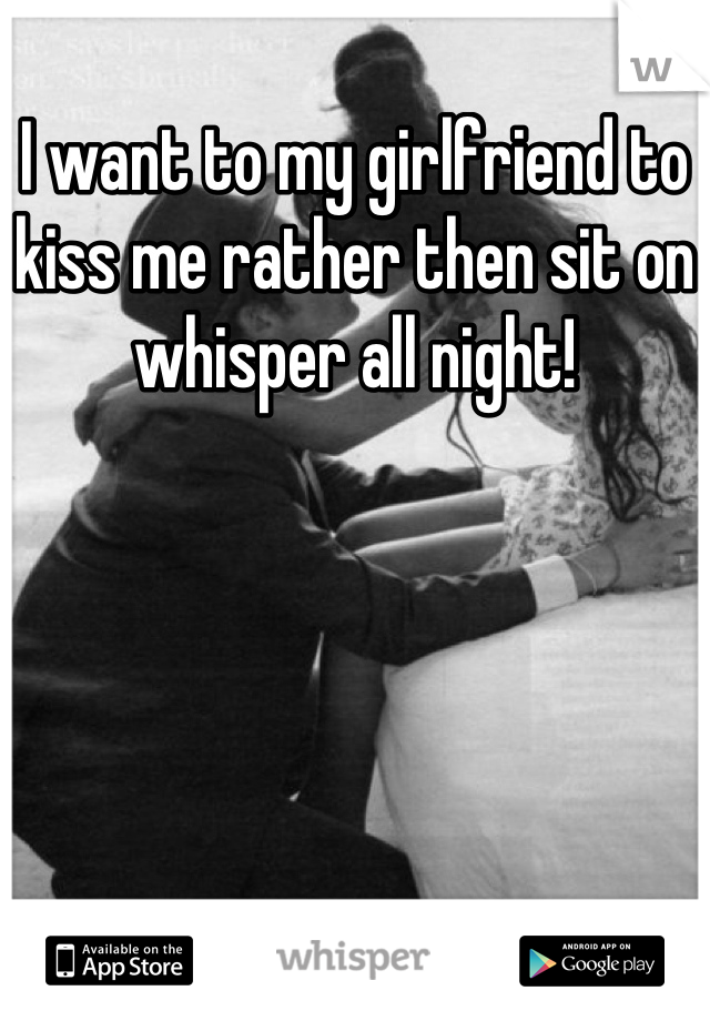 I want to my girlfriend to kiss me rather then sit on whisper all night!