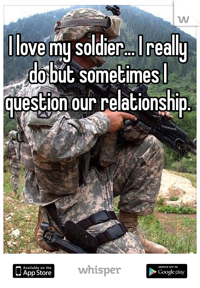 I love my soldier... I really do but sometimes I question our relationship. 