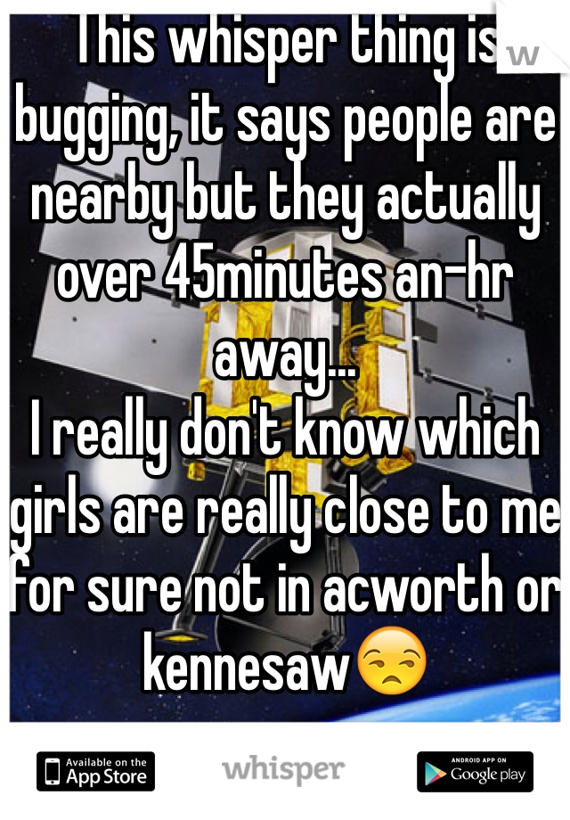 This whisper thing is bugging, it says people are nearby but they actually over 45minutes an-hr away...
I really don't know which girls are really close to me for sure not in acworth or kennesaw😒