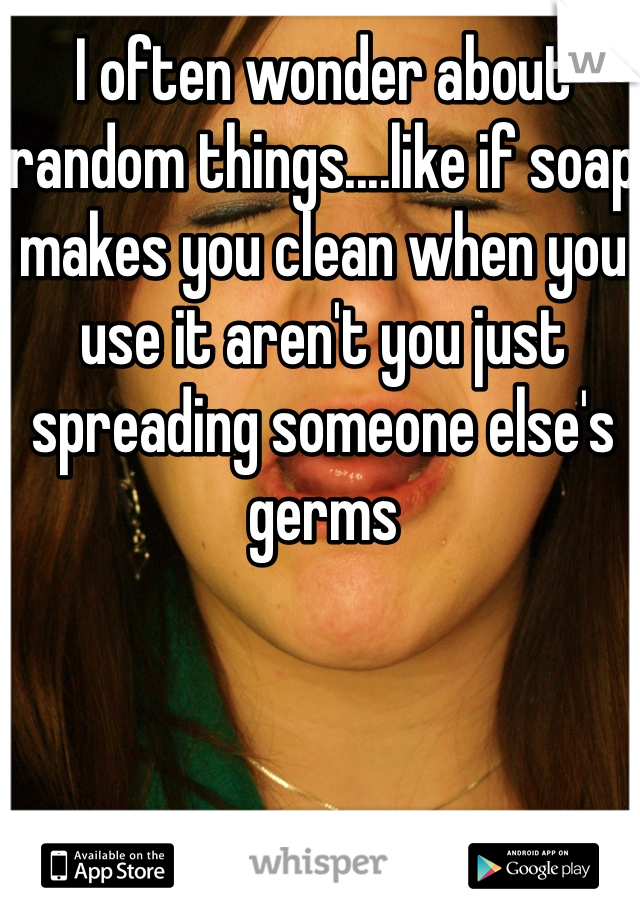 I often wonder about random things....like if soap makes you clean when you use it aren't you just spreading someone else's germs