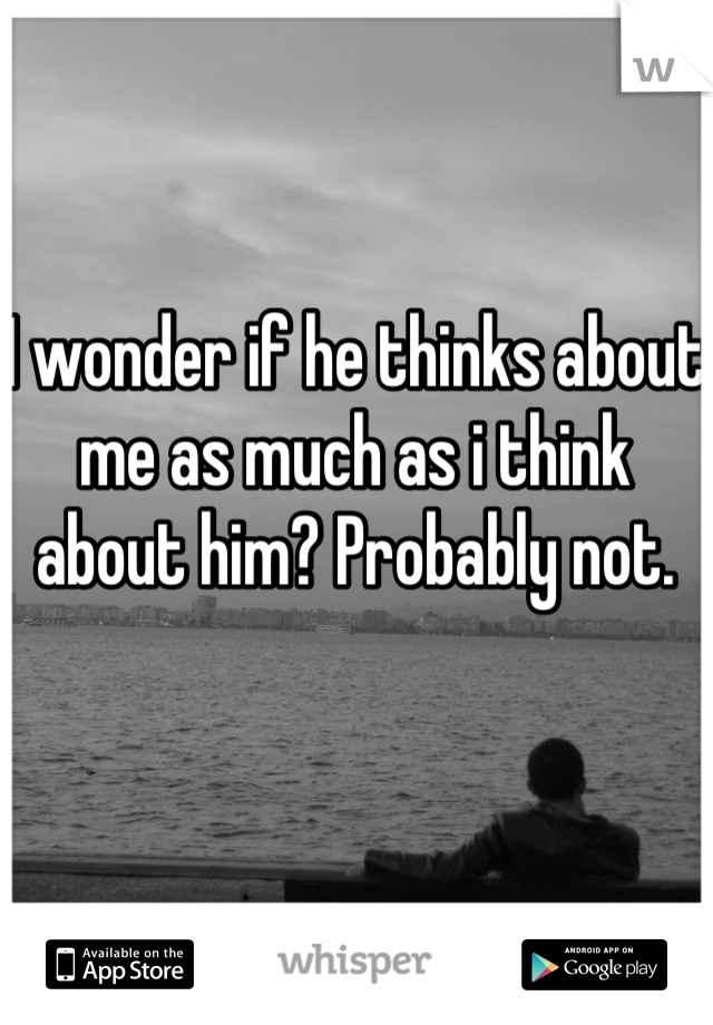 I wonder if he thinks about me as much as i think about him? Probably not. 