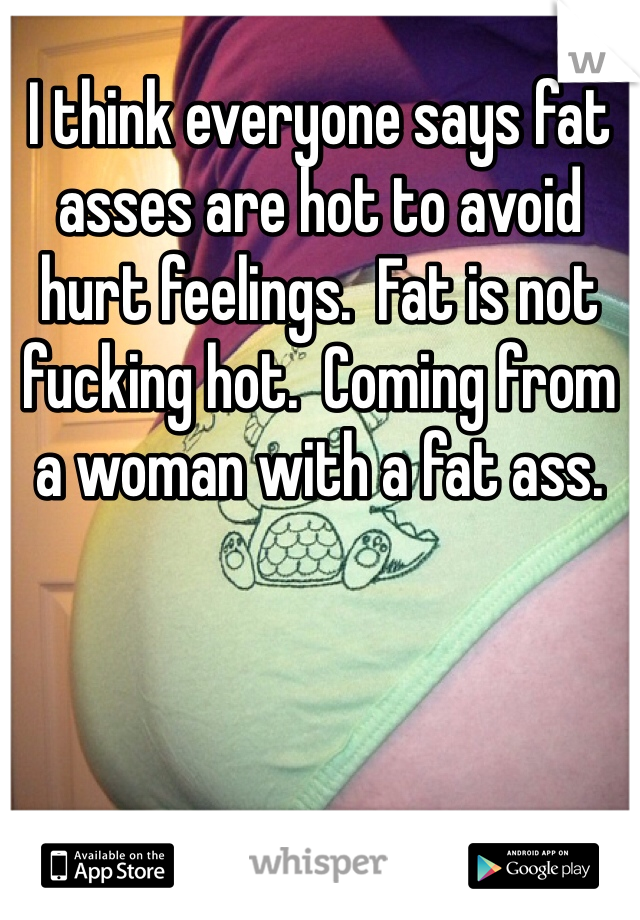I think everyone says fat asses are hot to avoid hurt feelings.  Fat is not fucking hot.  Coming from a woman with a fat ass.  