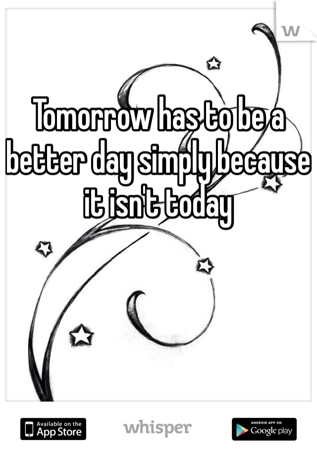 

Tomorrow has to be a better day simply because it isn't today