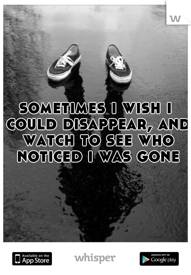sometimes i wish i could disappear, and watch to see who noticed i was gone