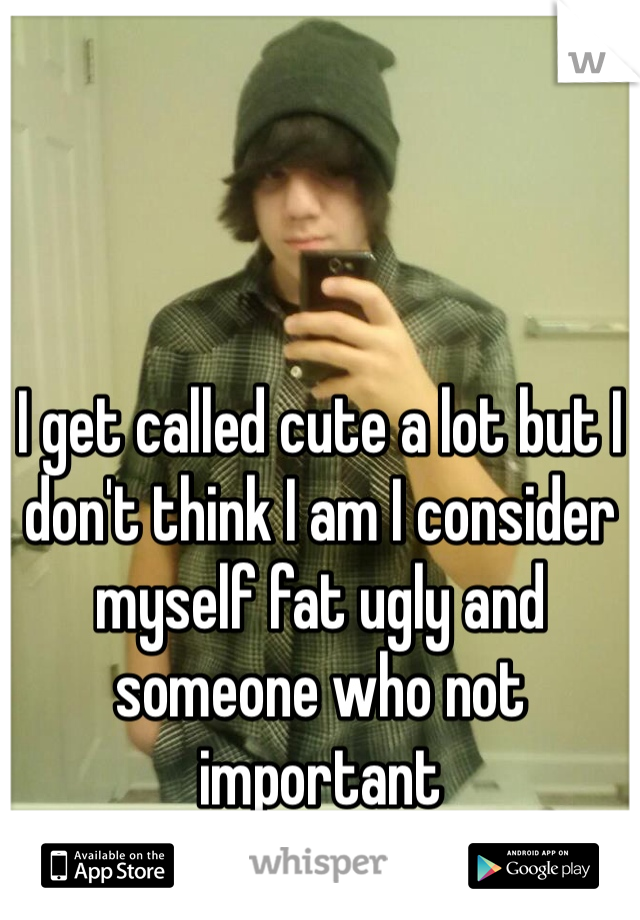 I get called cute a lot but I don't think I am I consider myself fat ugly and someone who not important 