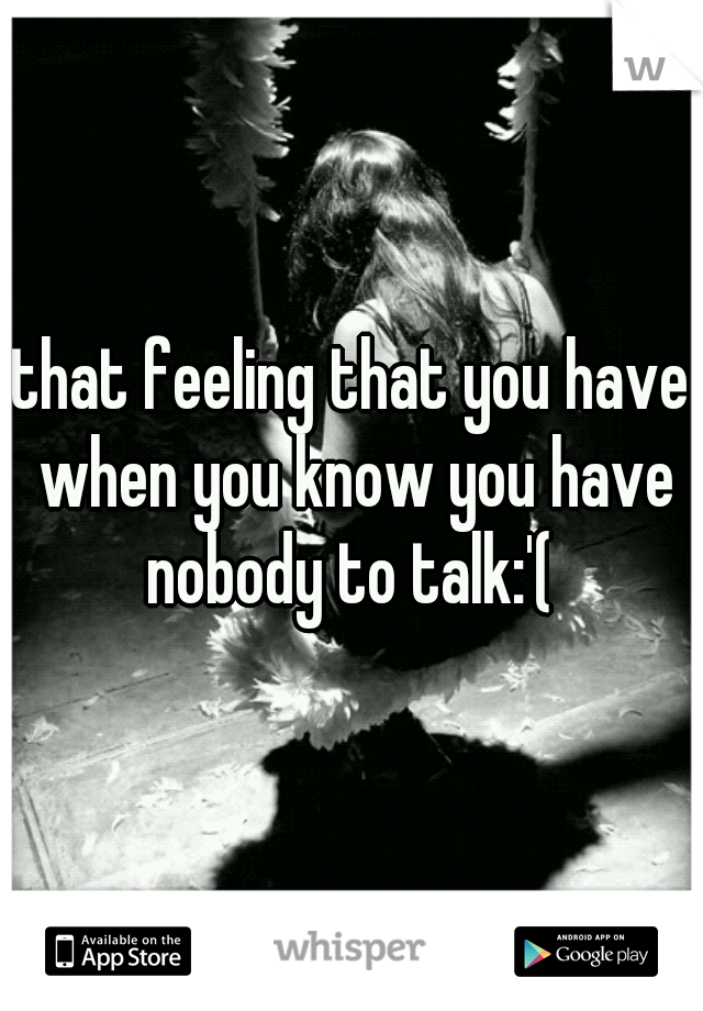 that feeling that you have when you know you have nobody to talk:'( 