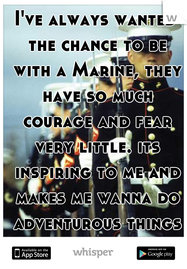 I've always wanted the chance to be with a Marine, they have so much courage and fear very little. its inspiring to me and makes me wanna do adventurous things in life :) 