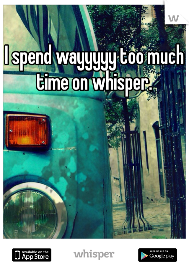 I spend wayyyyy too much time on whisper. 
