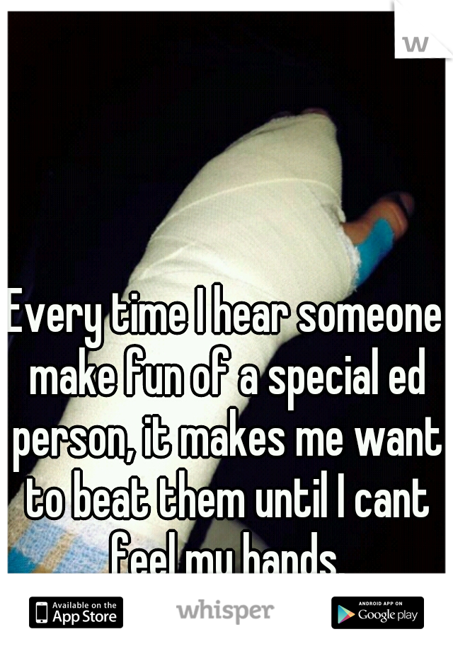 Every time I hear someone make fun of a special ed person, it makes me want to beat them until I cant feel my hands.